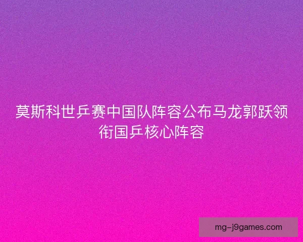 莫斯科世乒赛中国队阵容公布马龙郭跃领衔国乒核心阵容