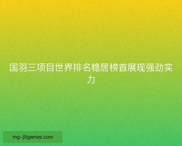 国羽三项目世界排名稳居榜首展现强劲实力