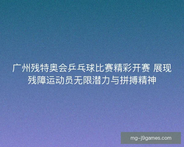 广州残特奥会乒乓球比赛精彩开赛 展现残障运动员无限潜力与拼搏精神