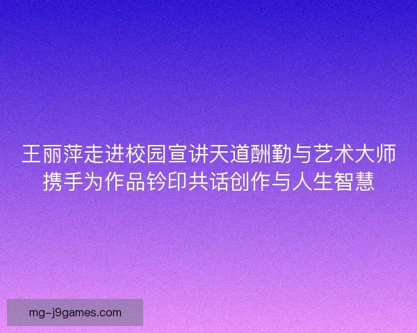王丽萍走进校园宣讲天道酬勤与艺术大师携手为作品钤印共话创作与人生智慧