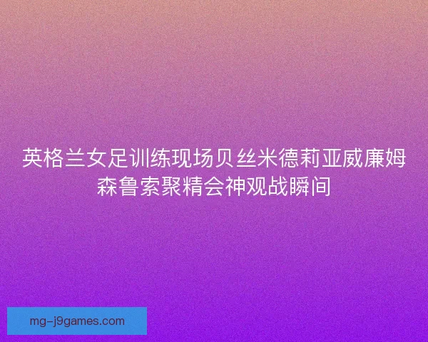 英格兰女足训练现场贝丝米德莉亚威廉姆森鲁索聚精会神观战瞬间