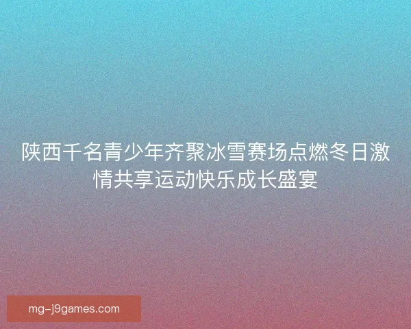 陕西千名青少年齐聚冰雪赛场点燃冬日激情共享运动快乐成长盛宴