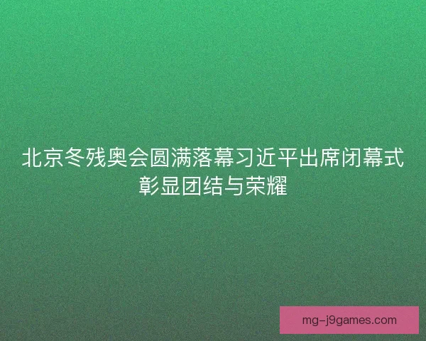 北京冬残奥会圆满落幕习近平出席闭幕式彰显团结与荣耀