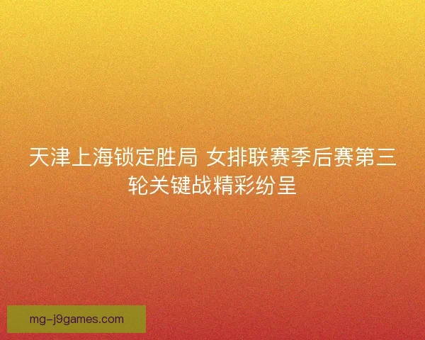 天津上海锁定胜局 女排联赛季后赛第三轮关键战精彩纷呈