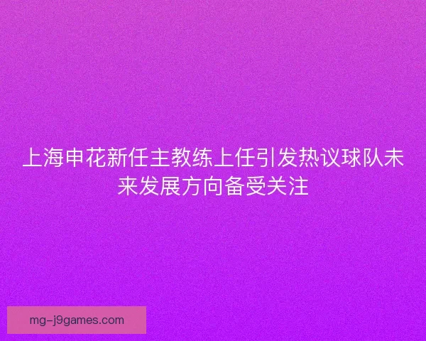 上海申花新任主教练上任引发热议球队未来发展方向备受关注
