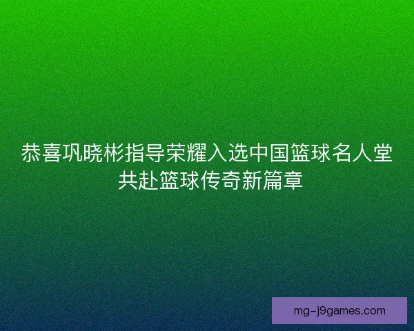 恭喜巩晓彬指导荣耀入选中国篮球名人堂 共赴篮球传奇新篇章