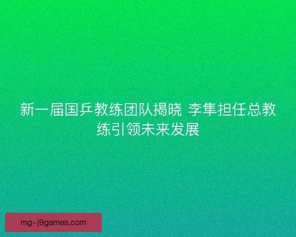 新一届国乒教练团队揭晓 李隼担任总教练引领未来发展