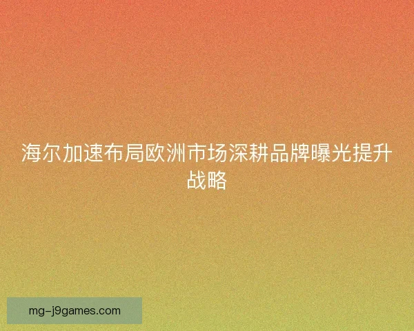 海尔加速布局欧洲市场深耕品牌曝光提升战略