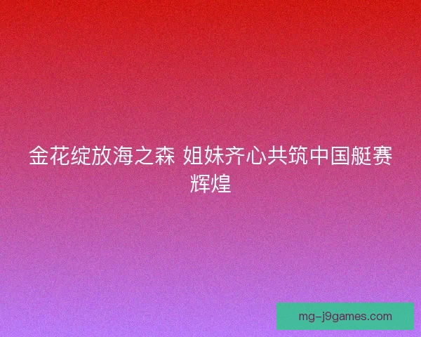 金花绽放海之森 姐妹齐心共筑中国艇赛辉煌