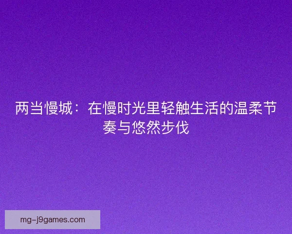 两当慢城：在慢时光里轻触生活的温柔节奏与悠然步伐