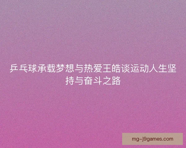 乒乓球承载梦想与热爱王皓谈运动人生坚持与奋斗之路